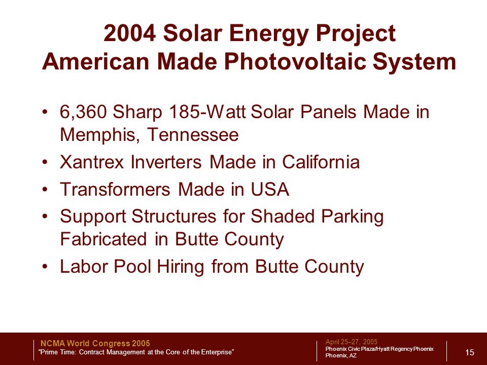 April 25–27, 2005 Phoenix Civic Plaza/Hyatt Regency Phoenix Phoenix, AZ NCMA World Congress 2005 Prime Time: Contract Management at the Core of the Enterprise Solar Energy Project American Made Photovoltaic System 6,360 Sharp 185-Watt Solar Panels Made in Memphis, Tennessee Xantrex Inverters Made in California Transformers Made in USA Support Structures for Shaded Parking Fabricated in Butte County Labor Pool Hiring from Butte County