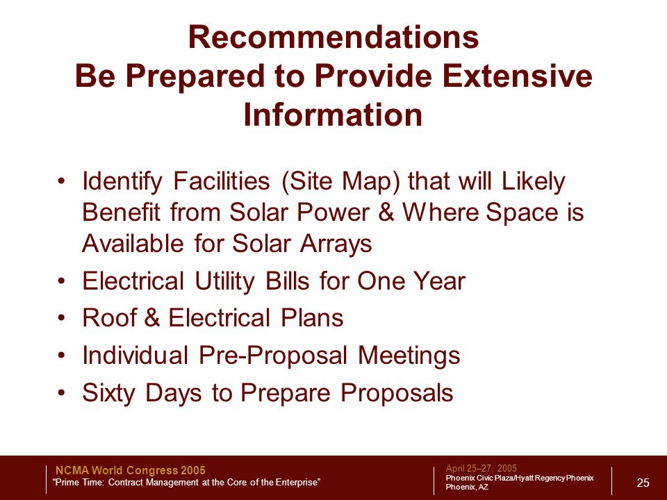 April 25–27, 2005 Phoenix Civic Plaza/Hyatt Regency Phoenix Phoenix, AZ NCMA World Congress 2005 Prime Time: Contract Management at the Core of the Enterprise 25 Recommendations Be Prepared to Provide Extensive Information Identify Facilities (Site Map) that will Likely Benefit from Solar Power & Where Space is Available for Solar Arrays Electrical Utility Bills for One Year Roof & Electrical Plans Individual Pre-Proposal Meetings Sixty Days to Prepare Proposals