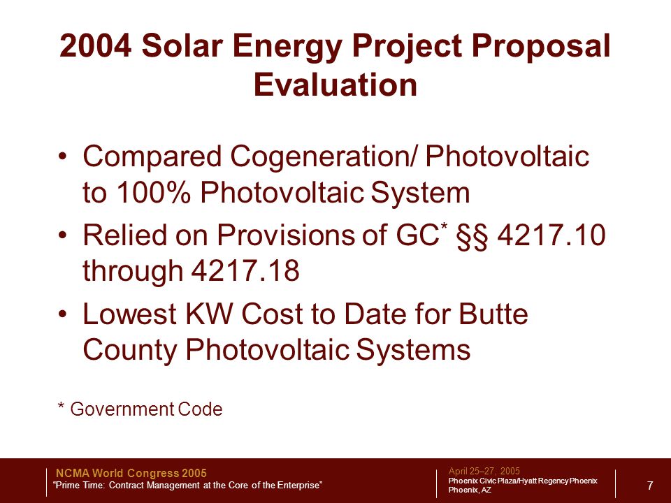 April 25–27, 2005 Phoenix Civic Plaza/Hyatt Regency Phoenix Phoenix, AZ NCMA World Congress 2005 Prime Time: Contract Management at the Core of the Enterprise Solar Energy Project Proposal Evaluation Compared Cogeneration/ Photovoltaic to 100% Photovoltaic System Relied on Provisions of GC * §§ through Lowest KW Cost to Date for Butte County Photovoltaic Systems * Government Code