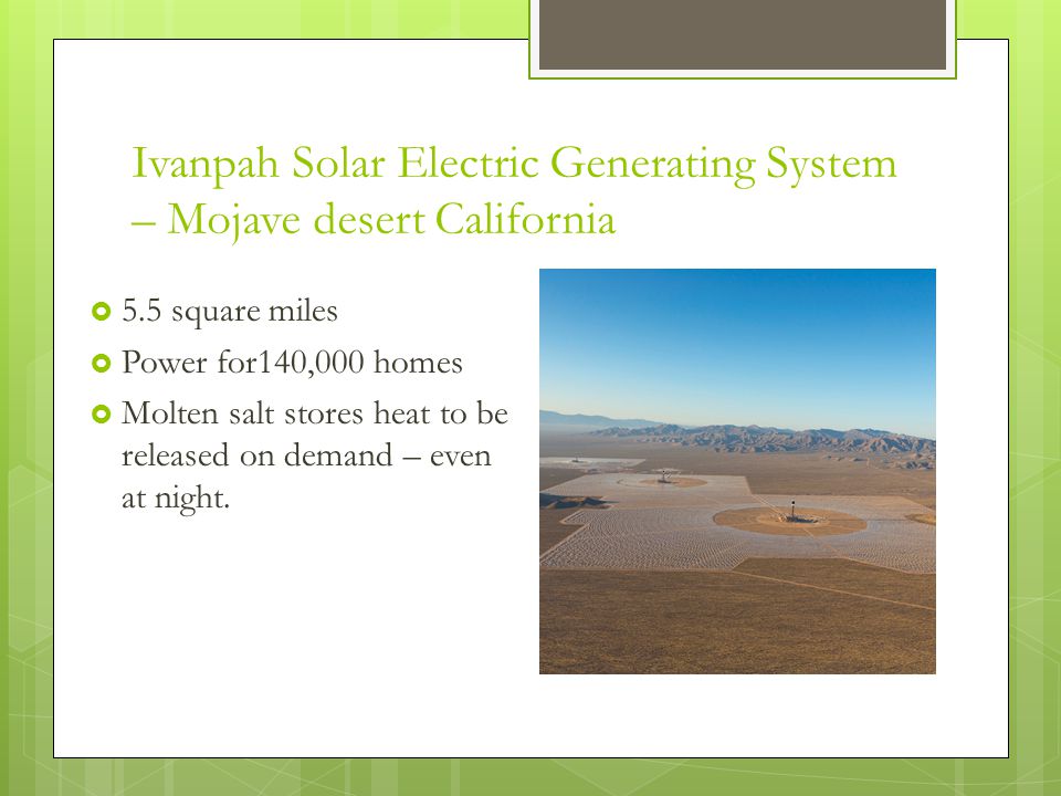 Ivanpah Solar Electric Generating System – Mojave desert California  5.5 square miles  Power for140,000 homes  Molten salt stores heat to be released on demand – even at night.