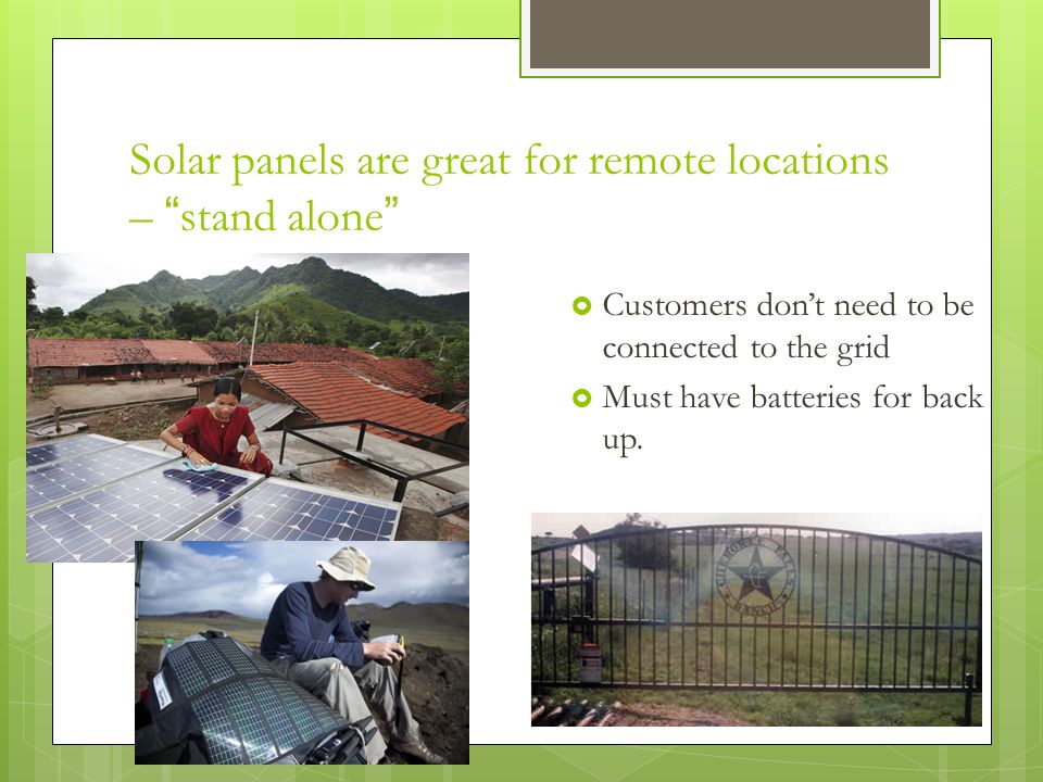 Solar panels are great for remote locations – stand alone  Customers don’t need to be connected to the grid  Must have batteries for back up.