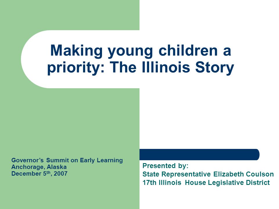 Making young children a priority: The Illinois Story Governor’s Summit on Early Learning Anchorage, Alaska December 5 th, 2007 Presented by: State Representative Elizabeth Coulson 17th Illinois House Legislative District