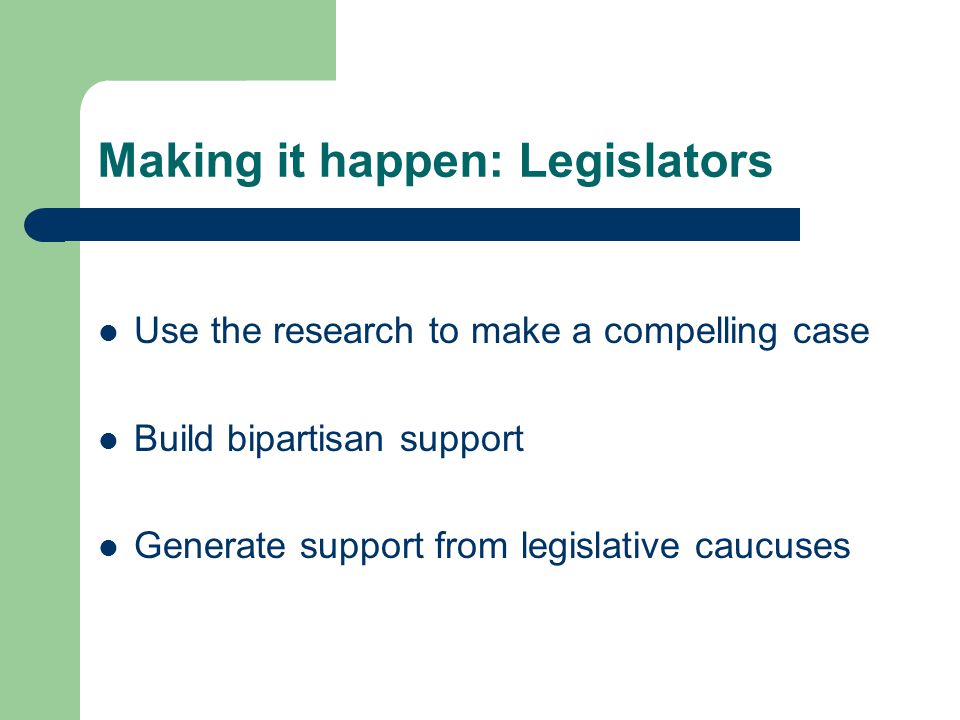 Making it happen: Legislators Use the research to make a compelling case Build bipartisan support Generate support from legislative caucuses