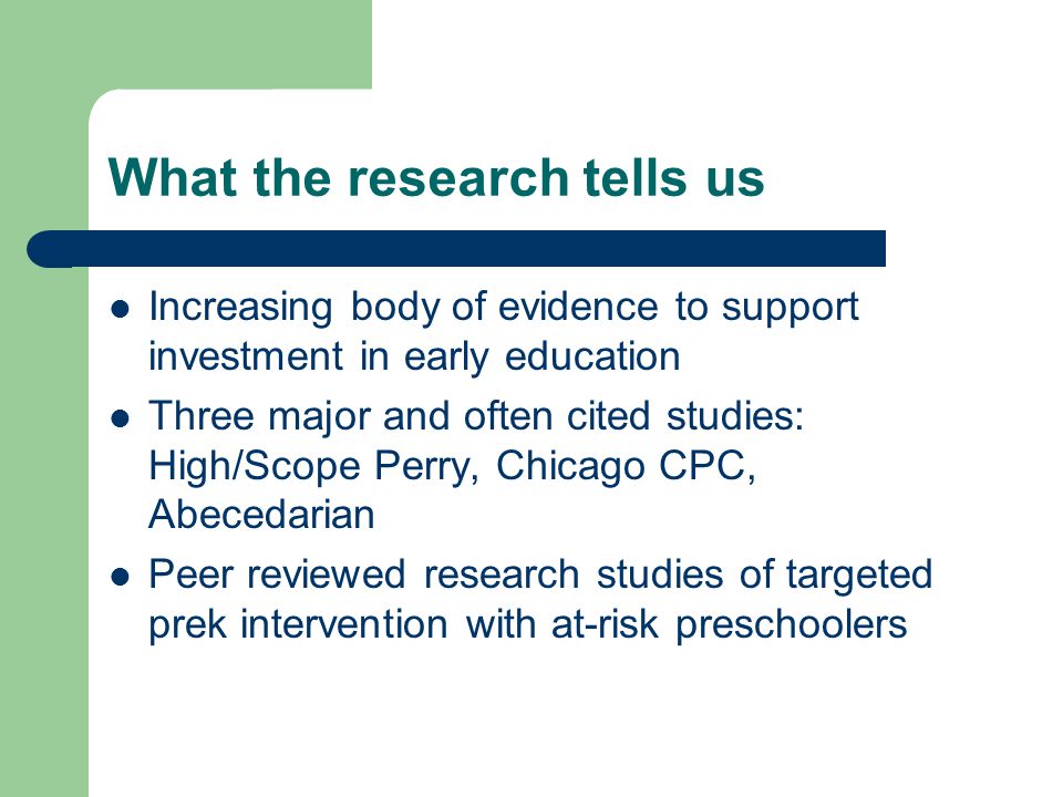 What the research tells us Increasing body of evidence to support investment in early education Three major and often cited studies: High/Scope Perry, Chicago CPC, Abecedarian Peer reviewed research studies of targeted prek intervention with at-risk preschoolers