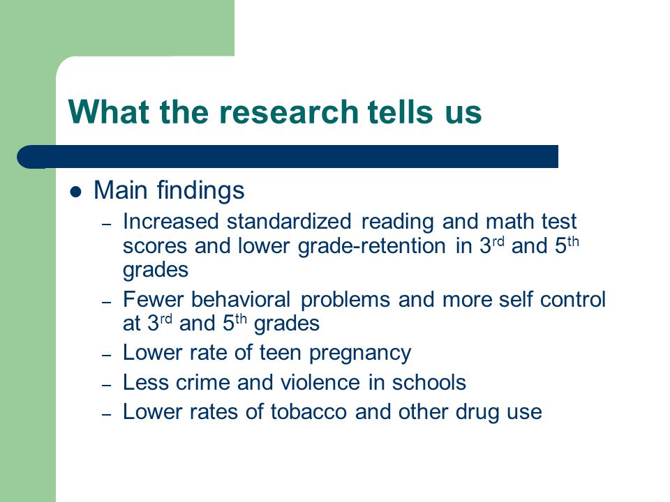 What the research tells us Main findings – Increased standardized reading and math test scores and lower grade-retention in 3 rd and 5 th grades – Fewer behavioral problems and more self control at 3 rd and 5 th grades – Lower rate of teen pregnancy – Less crime and violence in schools – Lower rates of tobacco and other drug use