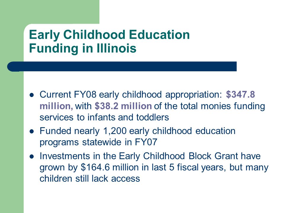 Early Childhood Education Funding in Illinois Current FY08 early childhood appropriation: $347.8 million, with $38.2 million of the total monies funding services to infants and toddlers Funded nearly 1,200 early childhood education programs statewide in FY07 Investments in the Early Childhood Block Grant have grown by $164.6 million in last 5 fiscal years, but many children still lack access