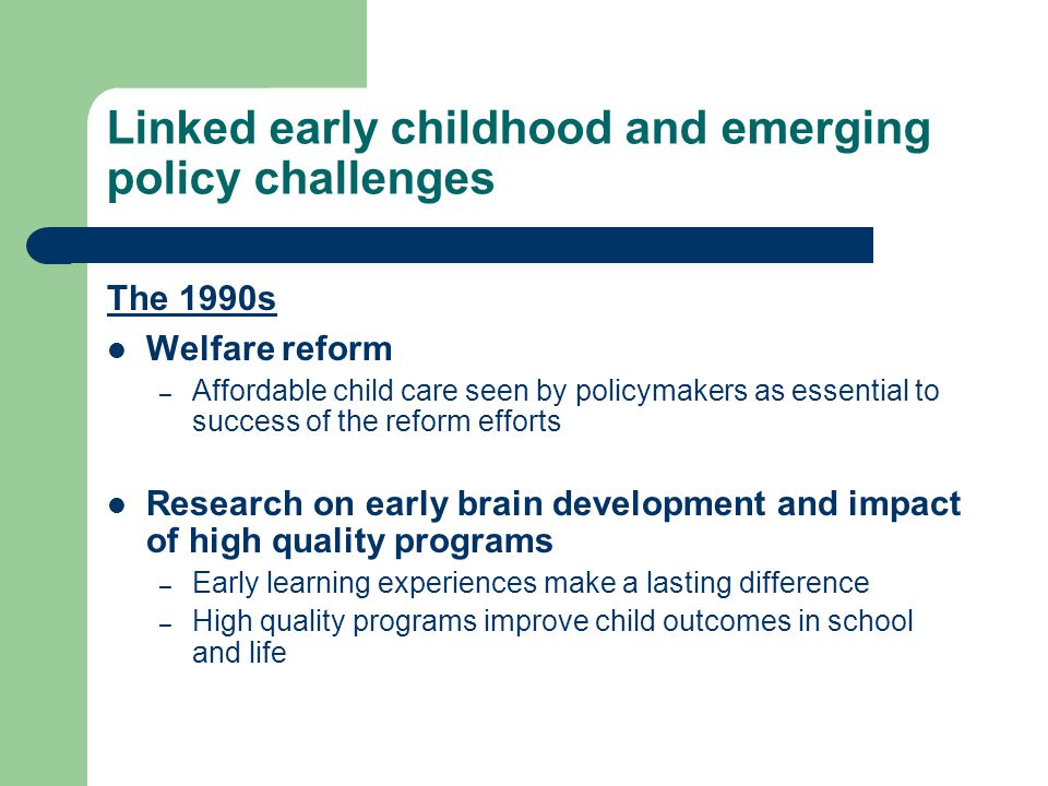Linked early childhood and emerging policy challenges The 1990s Welfare reform – Affordable child care seen by policymakers as essential to success of the reform efforts Research on early brain development and impact of high quality programs – Early learning experiences make a lasting difference – High quality programs improve child outcomes in school and life