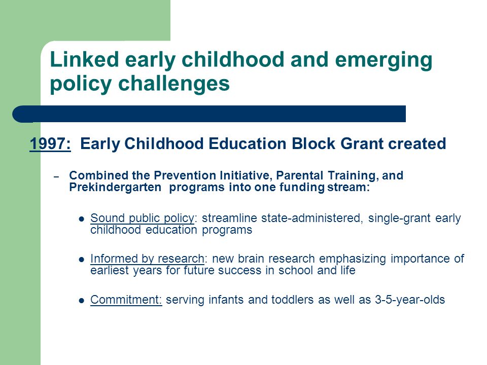Linked early childhood and emerging policy challenges 1997: Early Childhood Education Block Grant created – Combined the Prevention Initiative, Parental Training, and Prekindergarten programs into one funding stream: Sound public policy: streamline state-administered, single-grant early childhood education programs Informed by research: new brain research emphasizing importance of earliest years for future success in school and life Commitment: serving infants and toddlers as well as 3-5-year-olds