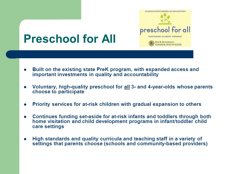 Preschool for All Built on the existing state PreK program, with expanded access and important investments in quality and accountability Voluntary, high-quality preschool for all 3- and 4-year-olds whose parents choose to participate Priority services for at-risk children with gradual expansion to others Continues funding set-aside for at-risk infants and toddlers through both home visitation and child development programs in infant/toddler child care settings High standards and quality curricula and teaching staff in a variety of settings that parents choose (schools and community-based providers)