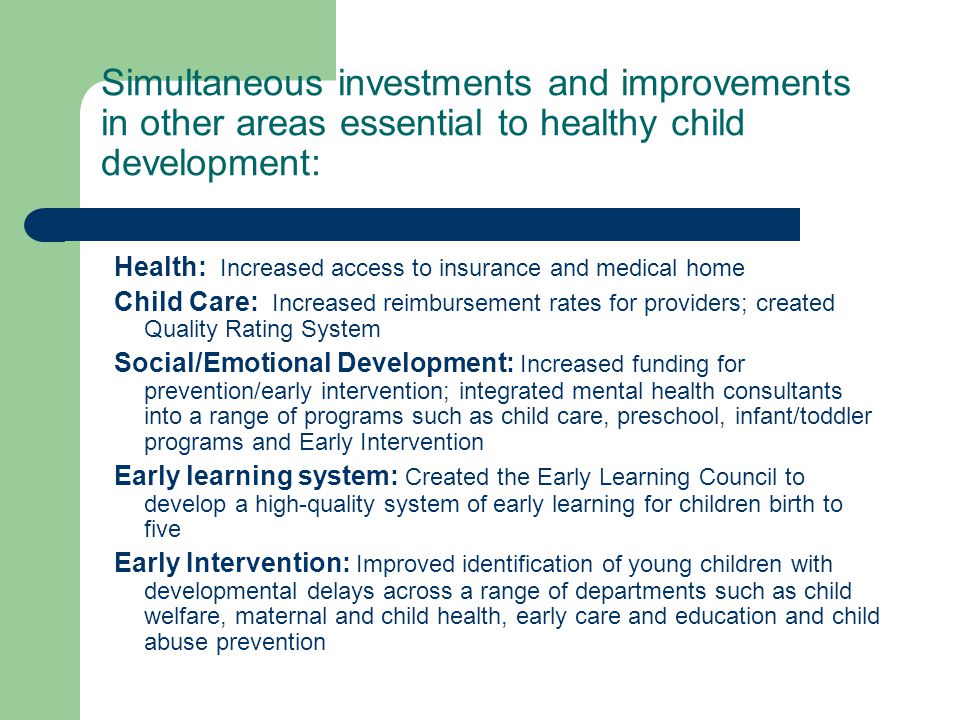 Simultaneous investments and improvements in other areas essential to healthy child development: Health: Increased access to insurance and medical home Child Care: Increased reimbursement rates for providers; created Quality Rating System Social/Emotional Development: Increased funding for prevention/early intervention; integrated mental health consultants into a range of programs such as child care, preschool, infant/toddler programs and Early Intervention Early learning system: Created the Early Learning Council to develop a high-quality system of early learning for children birth to five Early Intervention: Improved identification of young children with developmental delays across a range of departments such as child welfare, maternal and child health, early care and education and child abuse prevention