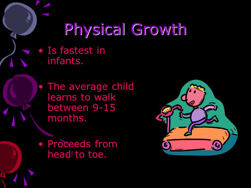 Physical Growth Is fastest in infants. The average child learns to walk between 9-15 months.