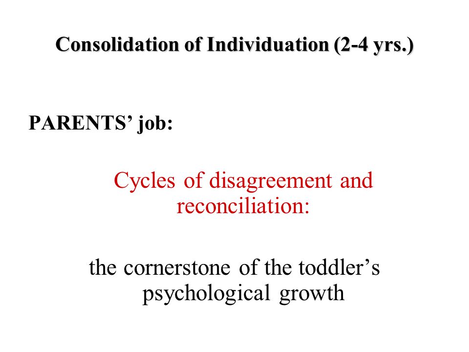 Consolidation of Individuation (2-4 yrs.) PARENTS’ job: Cycles of disagreement and reconciliation: the cornerstone of the toddler’s psychological growth