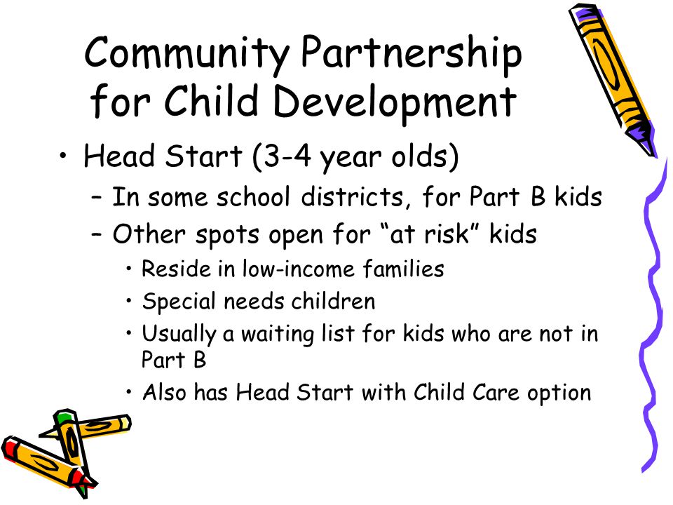 Community Partnership for Child Development Head Start (3-4 year olds) –In some school districts, for Part B kids –Other spots open for at risk kids Reside in low-income families Special needs children Usually a waiting list for kids who are not in Part B Also has Head Start with Child Care option