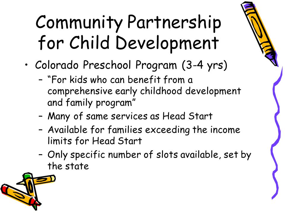 Community Partnership for Child Development Colorado Preschool Program (3-4 yrs) – For kids who can benefit from a comprehensive early childhood development and family program –Many of same services as Head Start –Available for families exceeding the income limits for Head Start –Only specific number of slots available, set by the state
