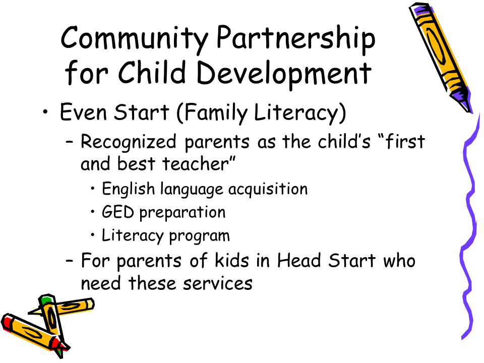 Community Partnership for Child Development Even Start (Family Literacy) –Recognized parents as the child’s first and best teacher English language acquisition GED preparation Literacy program –For parents of kids in Head Start who need these services