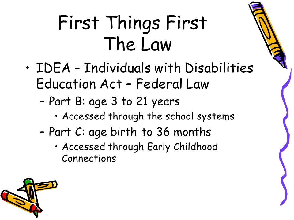 First Things First The Law IDEA – Individuals with Disabilities Education Act – Federal Law –Part B: age 3 to 21 years Accessed through the school systems –Part C: age birth to 36 months Accessed through Early Childhood Connections