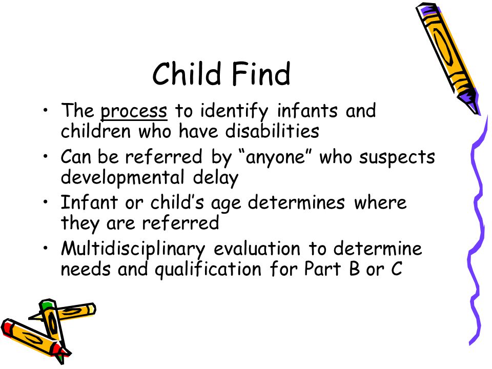 Child Find The process to identify infants and children who have disabilities Can be referred by anyone who suspects developmental delay Infant or child’s age determines where they are referred Multidisciplinary evaluation to determine needs and qualification for Part B or C