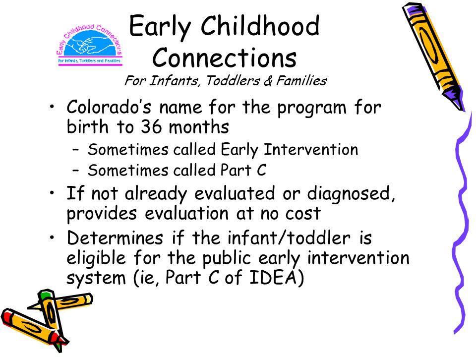 Early Childhood Connections For Infants, Toddlers & Families Colorado’s name for the program for birth to 36 months –Sometimes called Early Intervention –Sometimes called Part C If not already evaluated or diagnosed, provides evaluation at no cost Determines if the infant/toddler is eligible for the public early intervention system (ie, Part C of IDEA)