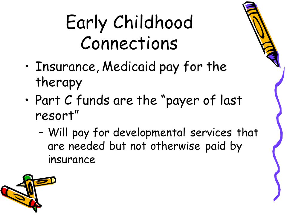 Early Childhood Connections Insurance, Medicaid pay for the therapy Part C funds are the payer of last resort –Will pay for developmental services that are needed but not otherwise paid by insurance