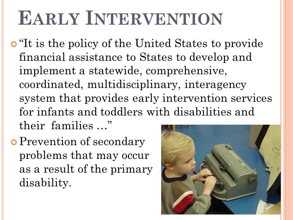 E ARLY I NTERVENTION It is the policy of the United States to provide financial assistance to States to develop and implement a statewide, comprehensive, coordinated, multidisciplinary, interagency system that provides early intervention services for infants and toddlers with disabilities and their families … Prevention of secondary problems that may occur as a result of the primary disability.