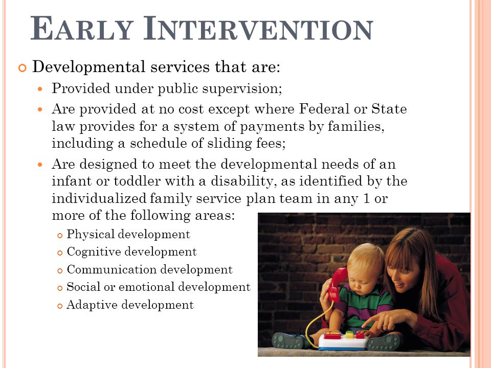 E ARLY I NTERVENTION Developmental services that are: Provided under public supervision; Are provided at no cost except where Federal or State law provides for a system of payments by families, including a schedule of sliding fees; Are designed to meet the developmental needs of an infant or toddler with a disability, as identified by the individualized family service plan team in any 1 or more of the following areas: Physical development Cognitive development Communication development Social or emotional development Adaptive development