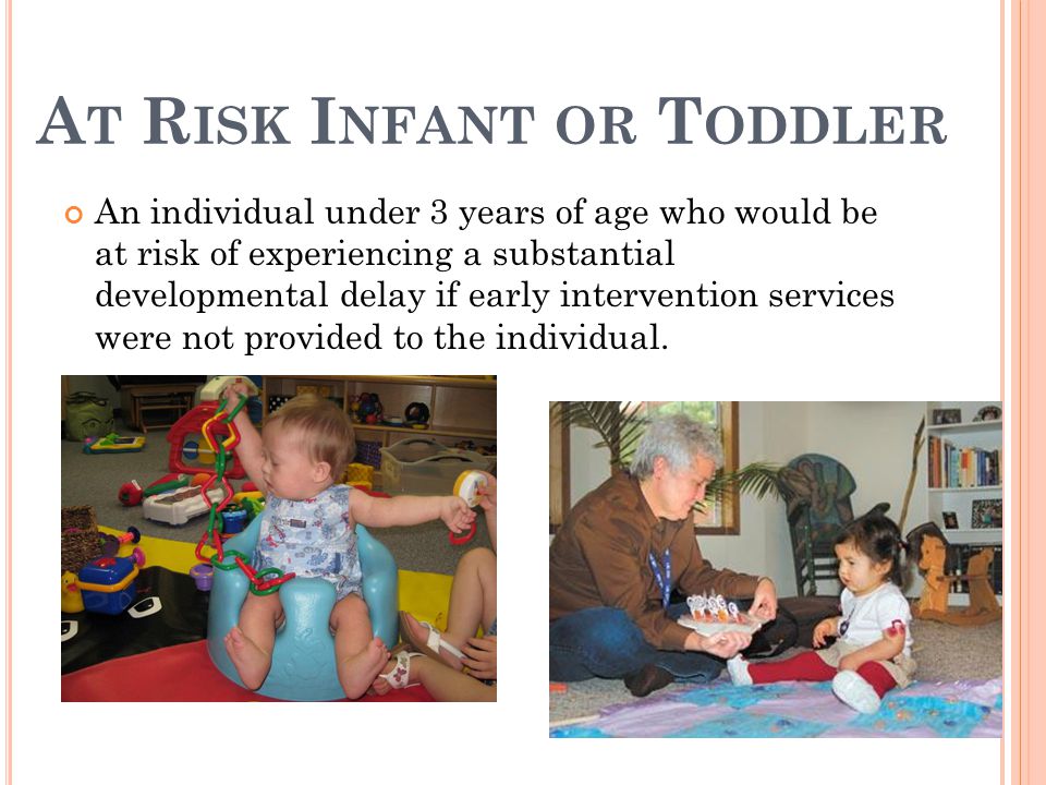 A T R ISK I NFANT OR T ODDLER An individual under 3 years of age who would be at risk of experiencing a substantial developmental delay if early intervention services were not provided to the individual.