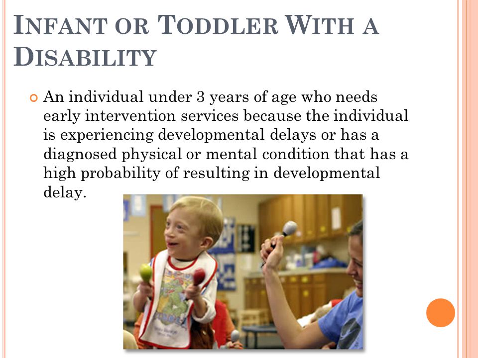 I NFANT OR T ODDLER W ITH A D ISABILITY An individual under 3 years of age who needs early intervention services because the individual is experiencing developmental delays or has a diagnosed physical or mental condition that has a high probability of resulting in developmental delay.