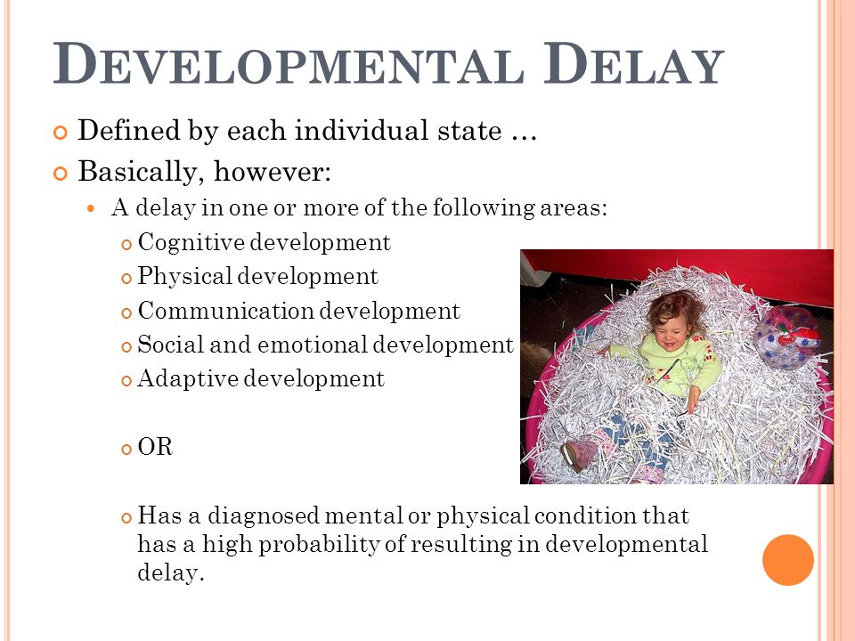 D EVELOPMENTAL D ELAY Defined by each individual state … Basically, however: A delay in one or more of the following areas: Cognitive development Physical development Communication development Social and emotional development Adaptive development OR Has a diagnosed mental or physical condition that has a high probability of resulting in developmental delay.