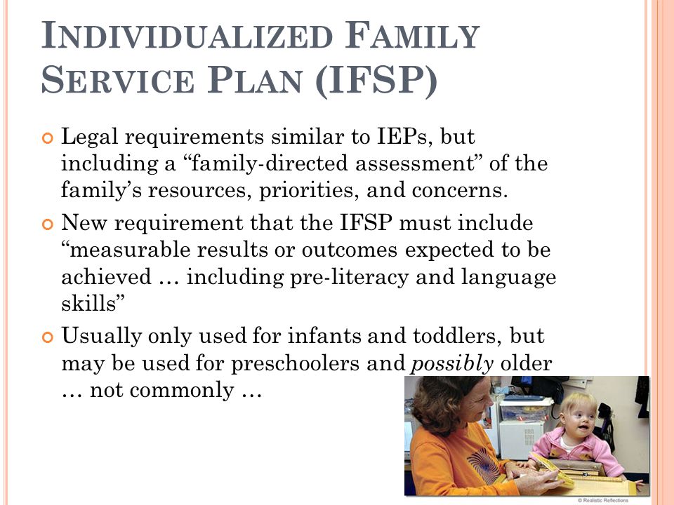 I NDIVIDUALIZED F AMILY S ERVICE P LAN (IFSP) Legal requirements similar to IEPs, but including a family-directed assessment of the family’s resources, priorities, and concerns.