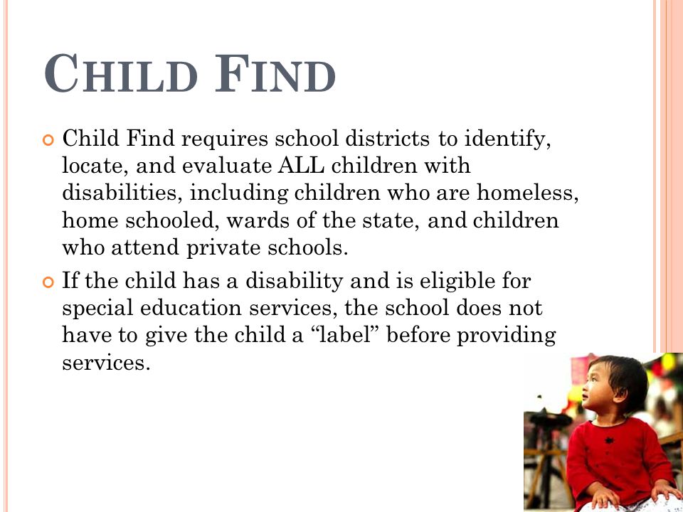 C HILD F IND Child Find requires school districts to identify, locate, and evaluate ALL children with disabilities, including children who are homeless, home schooled, wards of the state, and children who attend private schools.