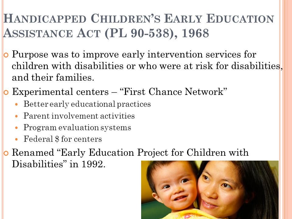 H ANDICAPPED C HILDREN ’ S E ARLY E DUCATION A SSISTANCE A CT (PL ), 1968 Purpose was to improve early intervention services for children with disabilities or who were at risk for disabilities, and their families.