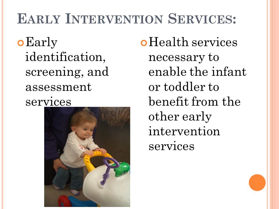E ARLY I NTERVENTION S ERVICES : Early identification, screening, and assessment services Health services necessary to enable the infant or toddler to benefit from the other early intervention services