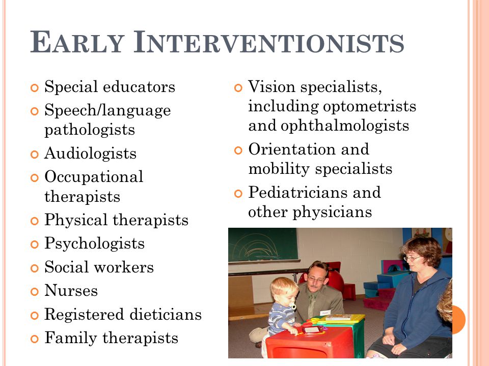 E ARLY I NTERVENTIONISTS Special educators Speech/language pathologists Audiologists Occupational therapists Physical therapists Psychologists Social workers Nurses Registered dieticians Family therapists Vision specialists, including optometrists and ophthalmologists Orientation and mobility specialists Pediatricians and other physicians