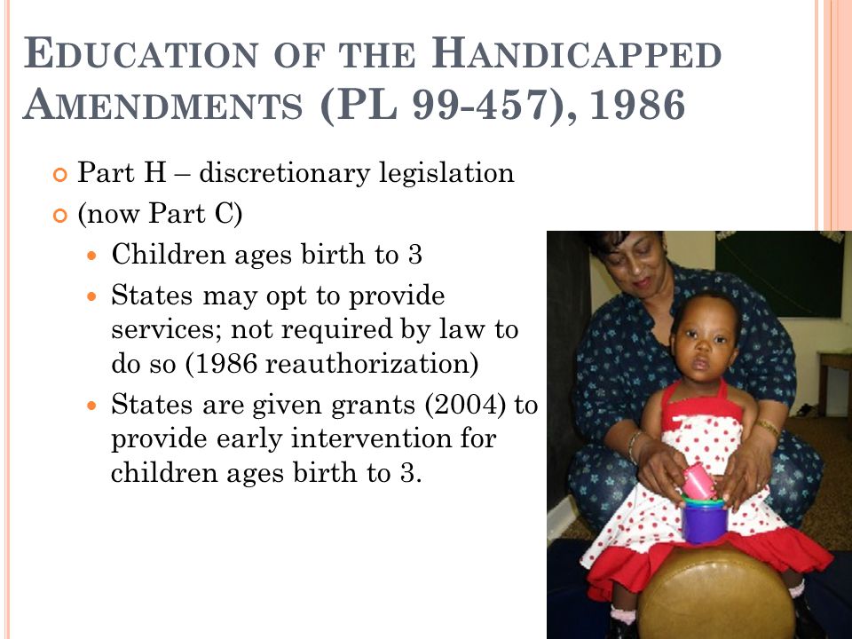 E DUCATION OF THE H ANDICAPPED A MENDMENTS (PL ), 1986 Part H – discretionary legislation (now Part C) Children ages birth to 3 States may opt to provide services; not required by law to do so (1986 reauthorization) States are given grants (2004) to provide early intervention for children ages birth to 3.