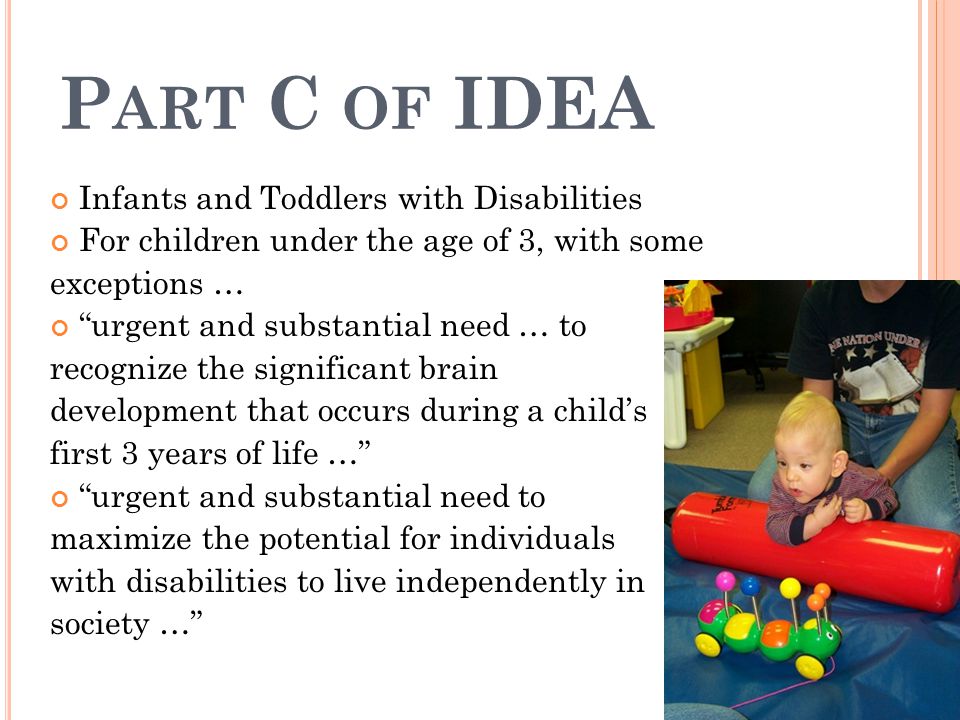 P ART C OF IDEA Infants and Toddlers with Disabilities For children under the age of 3, with some exceptions … urgent and substantial need … to recognize the significant brain development that occurs during a child’s first 3 years of life … urgent and substantial need to maximize the potential for individuals with disabilities to live independently in society …