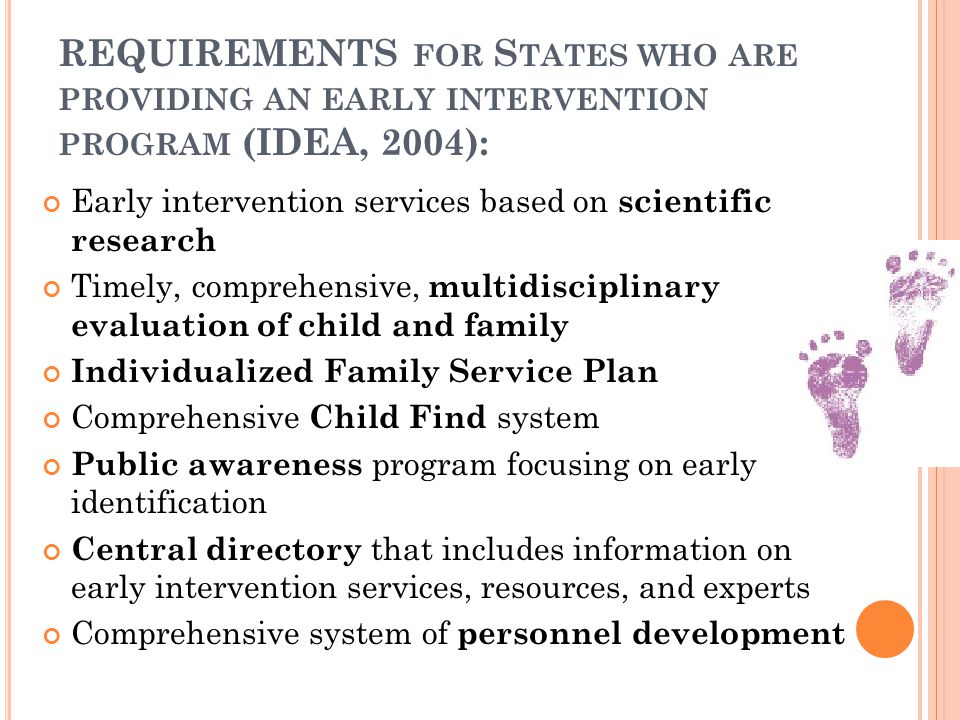 REQUIREMENTS FOR S TATES WHO ARE PROVIDING AN EARLY INTERVENTION PROGRAM (IDEA, 2004): Early intervention services based on scientific research Timely, comprehensive, multidisciplinary evaluation of child and family Individualized Family Service Plan Comprehensive Child Find system Public awareness program focusing on early identification Central directory that includes information on early intervention services, resources, and experts Comprehensive system of personnel development