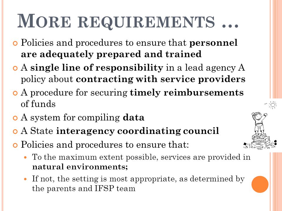 M ORE REQUIREMENTS … Policies and procedures to ensure that personnel are adequately prepared and trained A single line of responsibility in a lead agency A policy about contracting with service providers A procedure for securing timely reimbursements of funds A system for compiling data A State interagency coordinating council Policies and procedures to ensure that: To the maximum extent possible, services are provided in natural environments; If not, the setting is most appropriate, as determined by the parents and IFSP team