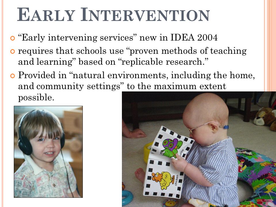 E ARLY I NTERVENTION Early intervening services new in IDEA 2004 requires that schools use proven methods of teaching and learning based on replicable research. Provided in natural environments, including the home, and community settings to the maximum extent possible.