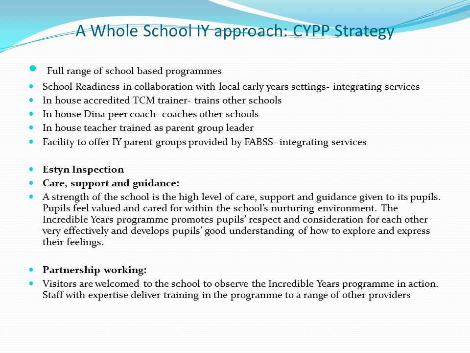 A Whole School IY approach: CYPP Strategy Full range of school based programmes School Readiness in collaboration with local early years settings- integrating services In house accredited TCM trainer- trains other schools In house Dina peer coach- coaches other schools In house teacher trained as parent group leader Facility to offer IY parent groups provided by FABSS- integrating services Estyn Inspection Care, support and guidance: A strength of the school is the high level of care, support and guidance given to its pupils.