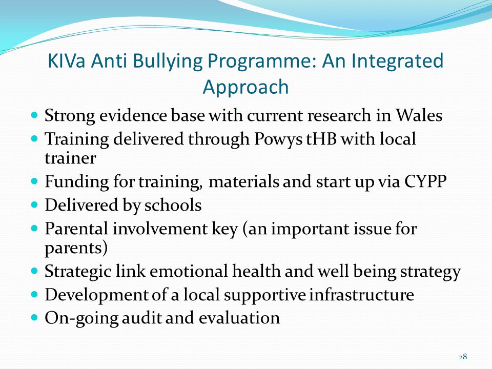 KIVa Anti Bullying Programme: An Integrated Approach Strong evidence base with current research in Wales Training delivered through Powys tHB with local trainer Funding for training, materials and start up via CYPP Delivered by schools Parental involvement key (an important issue for parents) Strategic link emotional health and well being strategy Development of a local supportive infrastructure On-going audit and evaluation 28