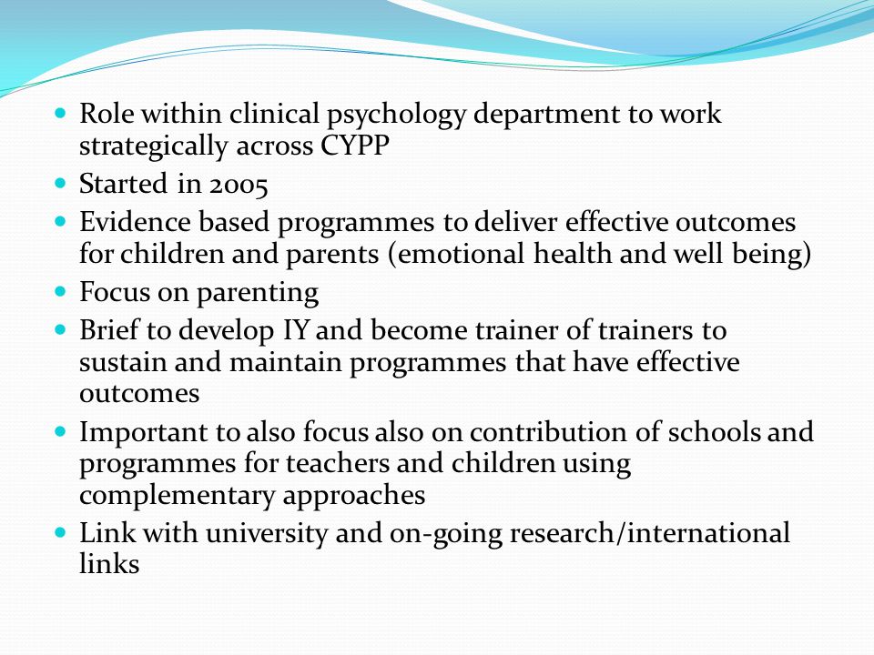 Role within clinical psychology department to work strategically across CYPP Started in 2005 Evidence based programmes to deliver effective outcomes for children and parents (emotional health and well being) Focus on parenting Brief to develop IY and become trainer of trainers to sustain and maintain programmes that have effective outcomes Important to also focus also on contribution of schools and programmes for teachers and children using complementary approaches Link with university and on-going research/international links