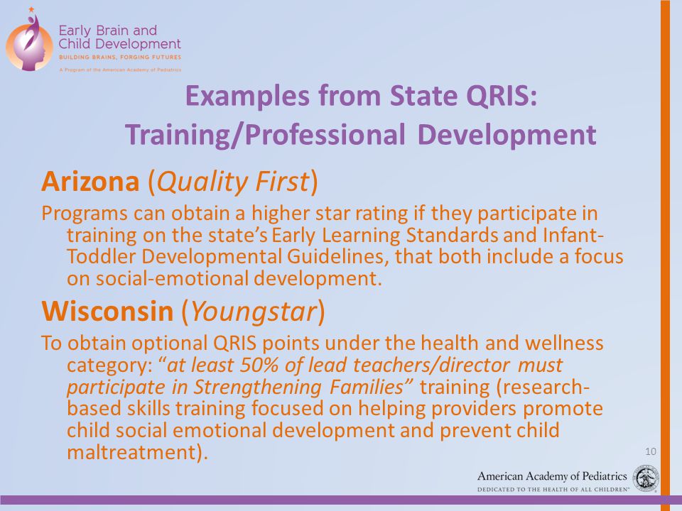 Examples from State QRIS: Training/Professional Development Arizona (Quality First) Programs can obtain a higher star rating if they participate in training on the state’s Early Learning Standards and Infant- Toddler Developmental Guidelines, that both include a focus on social-emotional development.