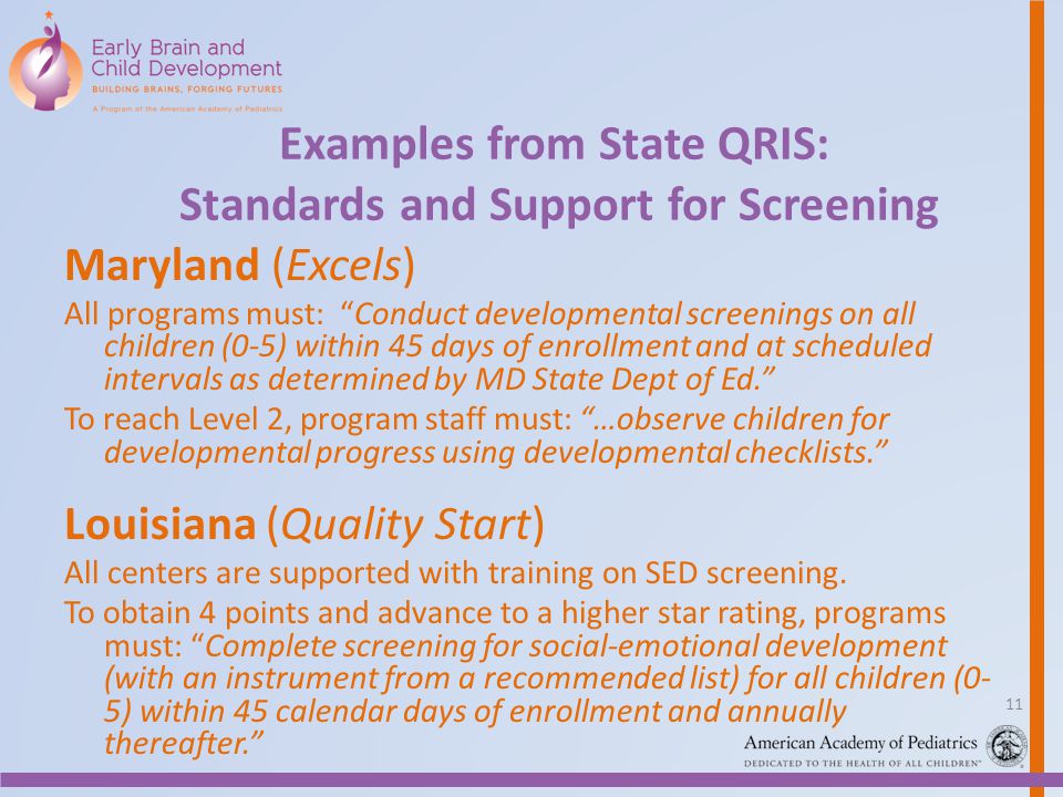 Examples from State QRIS: Standards and Support for Screening Maryland (Excels) All programs must: Conduct developmental screenings on all children (0-5) within 45 days of enrollment and at scheduled intervals as determined by MD State Dept of Ed. To reach Level 2, program staff must: …observe children for developmental progress using developmental checklists. Louisiana (Quality Start) All centers are supported with training on SED screening.