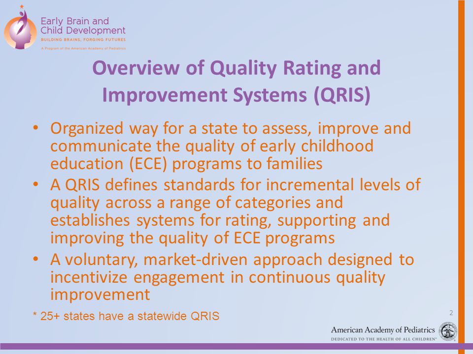 Overview of Quality Rating and Improvement Systems (QRIS) Organized way for a state to assess, improve and communicate the quality of early childhood education (ECE) programs to families A QRIS defines standards for incremental levels of quality across a range of categories and establishes systems for rating, supporting and improving the quality of ECE programs A voluntary, market-driven approach designed to incentivize engagement in continuous quality improvement * 25+ states have a statewide QRIS 2