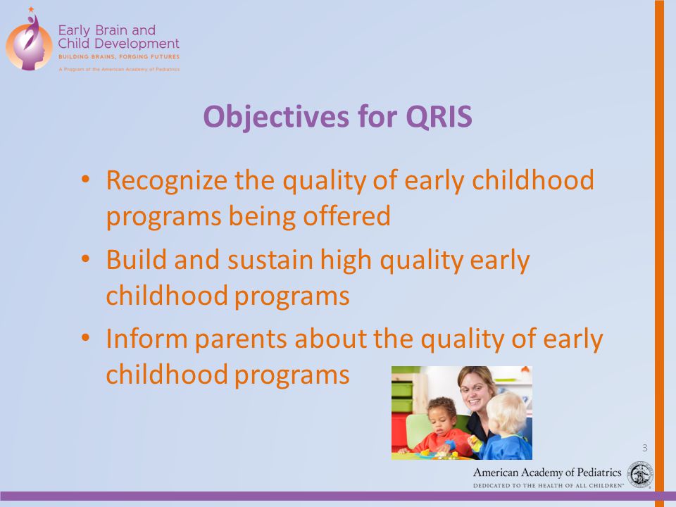 Objectives for QRIS Recognize the quality of early childhood programs being offered Build and sustain high quality early childhood programs Inform parents about the quality of early childhood programs 3