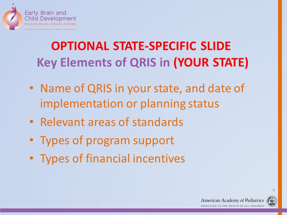 OPTIONAL STATE-SPECIFIC SLIDE Key Elements of QRIS in (YOUR STATE) Name of QRIS in your state, and date of implementation or planning status Relevant areas of standards Types of program support Types of financial incentives 6