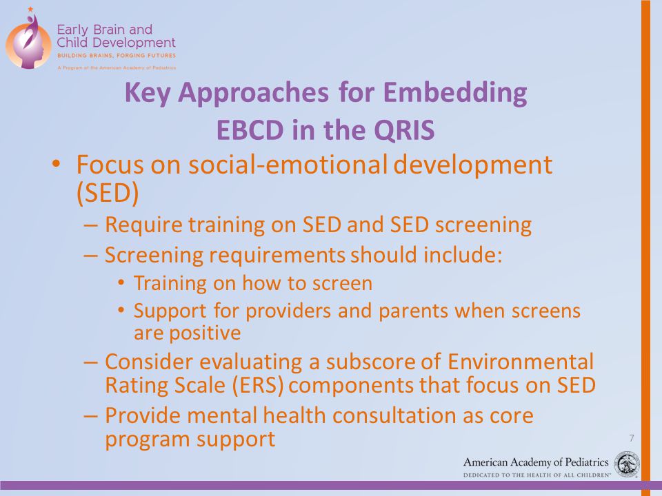 Key Approaches for Embedding EBCD in the QRIS Focus on social-emotional development (SED) – Require training on SED and SED screening – Screening requirements should include: Training on how to screen Support for providers and parents when screens are positive – Consider evaluating a subscore of Environmental Rating Scale (ERS) components that focus on SED – Provide mental health consultation as core program support 7