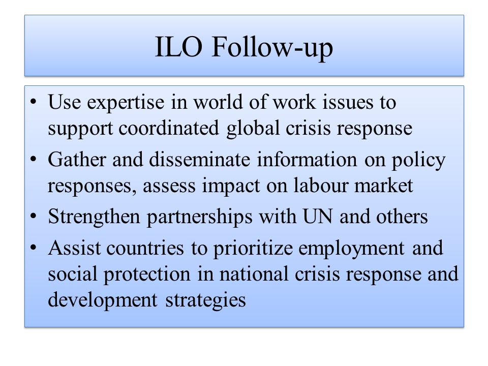ILO Follow-up Use expertise in world of work issues to support coordinated global crisis response Gather and disseminate information on policy responses, assess impact on labour market Strengthen partnerships with UN and others Assist countries to prioritize employment and social protection in national crisis response and development strategies Use expertise in world of work issues to support coordinated global crisis response Gather and disseminate information on policy responses, assess impact on labour market Strengthen partnerships with UN and others Assist countries to prioritize employment and social protection in national crisis response and development strategies