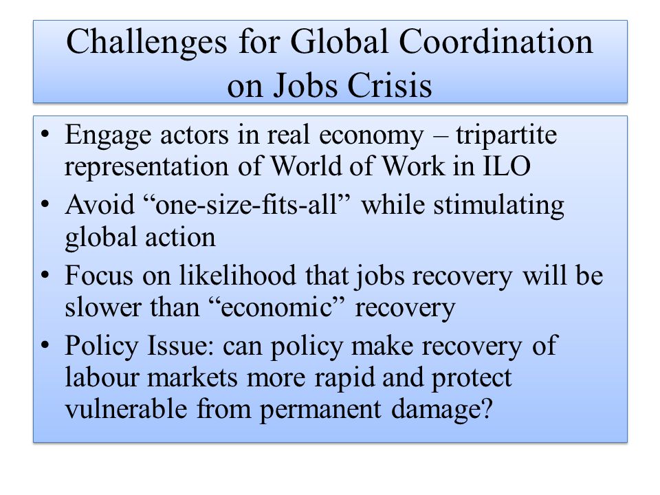 Challenges for Global Coordination on Jobs Crisis Engage actors in real economy – tripartite representation of World of Work in ILO Avoid one-size-fits-all while stimulating global action Focus on likelihood that jobs recovery will be slower than economic recovery Policy Issue: can policy make recovery of labour markets more rapid and protect vulnerable from permanent damage.