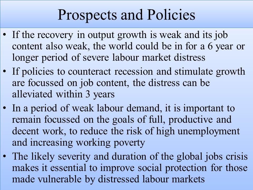 Prospects and Policies If the recovery in output growth is weak and its job content also weak, the world could be in for a 6 year or longer period of severe labour market distress If policies to counteract recession and stimulate growth are focussed on job content, the distress can be alleviated within 3 years In a period of weak labour demand, it is important to remain focussed on the goals of full, productive and decent work, to reduce the risk of high unemployment and increasing working poverty The likely severity and duration of the global jobs crisis makes it essential to improve social protection for those made vulnerable by distressed labour markets If the recovery in output growth is weak and its job content also weak, the world could be in for a 6 year or longer period of severe labour market distress If policies to counteract recession and stimulate growth are focussed on job content, the distress can be alleviated within 3 years In a period of weak labour demand, it is important to remain focussed on the goals of full, productive and decent work, to reduce the risk of high unemployment and increasing working poverty The likely severity and duration of the global jobs crisis makes it essential to improve social protection for those made vulnerable by distressed labour markets